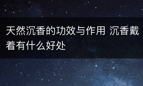 天然沉香的功效与作用 沉香戴着有什么好处