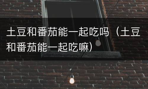土豆和番茄能一起吃吗（土豆和番茄能一起吃嘛）