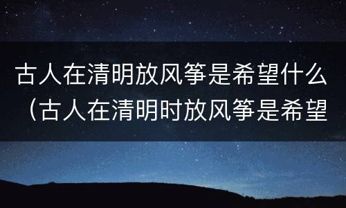 古人在清明放风筝是希望什么（古人在清明时放风筝是希望）