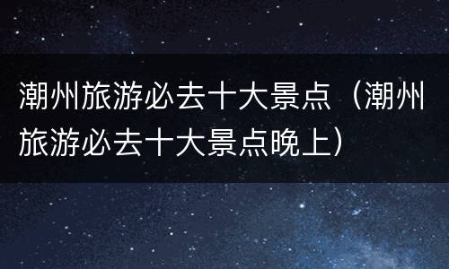 潮州旅游必去十大景点（潮州旅游必去十大景点晚上）