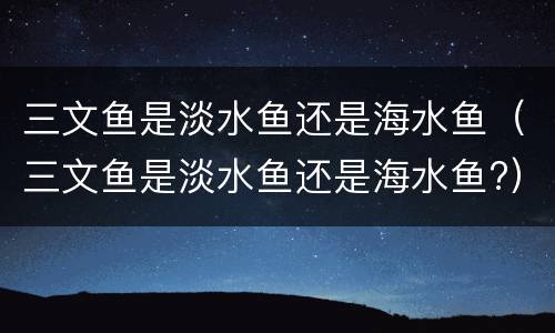 三文鱼是淡水鱼还是海水鱼（三文鱼是淡水鱼还是海水鱼?）