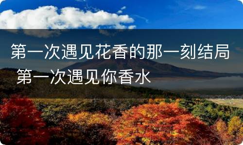 第一次遇见花香的那一刻结局 第一次遇见你香水