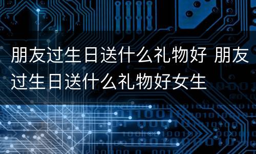 朋友过生日送什么礼物好 朋友过生日送什么礼物好女生