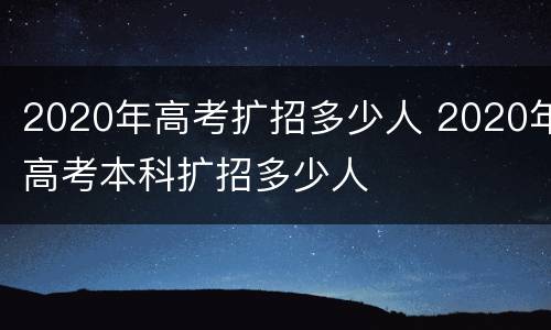 2020年高考扩招多少人 2020年高考本科扩招多少人