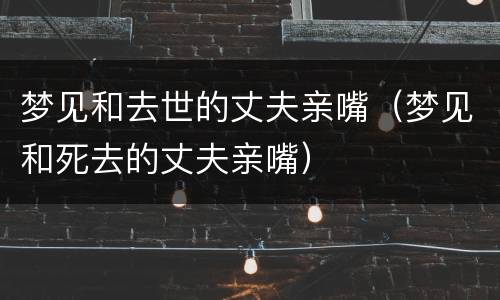 梦见和去世的丈夫亲嘴（梦见和死去的丈夫亲嘴）