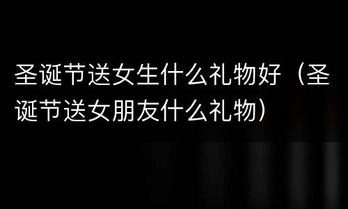 圣诞节送女生什么礼物好（圣诞节送女朋友什么礼物）