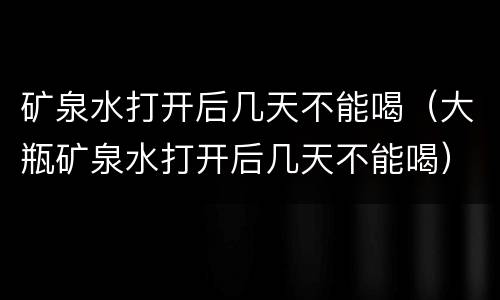 矿泉水打开后几天不能喝（大瓶矿泉水打开后几天不能喝）