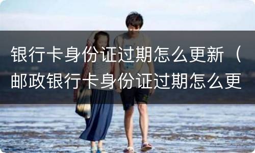 银行卡身份证过期怎么更新（邮政银行卡身份证过期怎么更新）