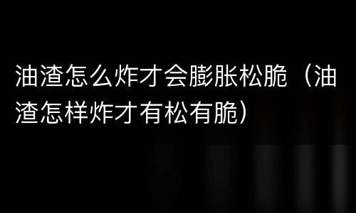 油渣怎么炸才会膨胀松脆（油渣怎样炸才有松有脆）