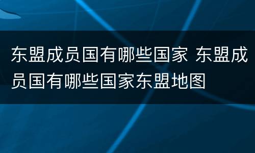 东盟成员国有哪些国家 东盟成员国有哪些国家东盟地图