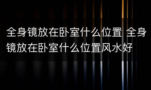 全身镜放在卧室什么位置 全身镜放在卧室什么位置风水好