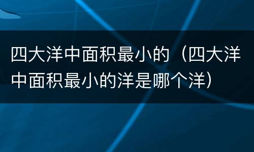 四大洋中面积最小的（四大洋中面积最小的洋是哪个洋）