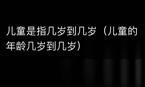 儿童是指几岁到几岁（儿童的年龄几岁到几岁）