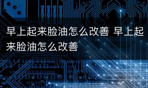 早上起来脸油怎么改善 早上起来脸油怎么改善