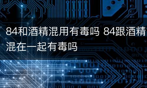 84和酒精混用有毒吗 84跟酒精混在一起有毒吗