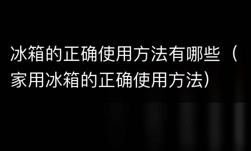 冰箱的正确使用方法有哪些（家用冰箱的正确使用方法）