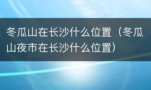 冬瓜山在长沙什么位置（冬瓜山夜市在长沙什么位置）