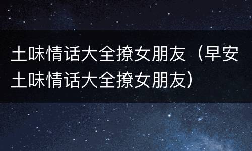 土味情话大全撩女朋友（早安土味情话大全撩女朋友）