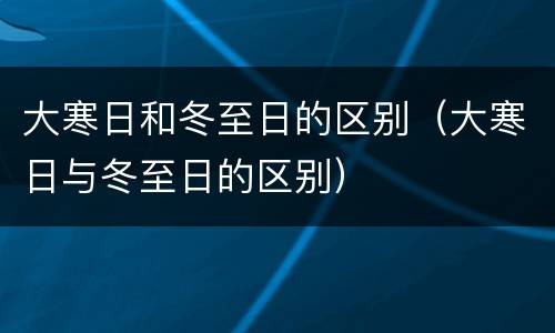 大寒日和冬至日的区别（大寒日与冬至日的区别）