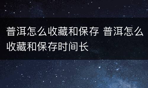 普洱怎么收藏和保存 普洱怎么收藏和保存时间长