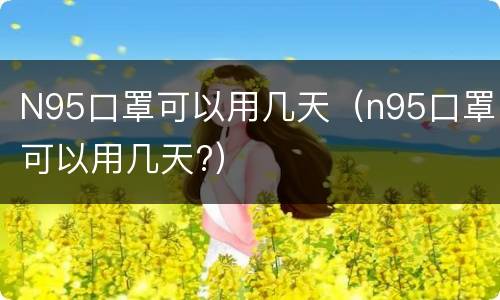 N95口罩可以用几天（n95口罩可以用几天?）
