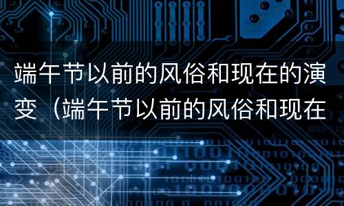 端午节以前的风俗和现在的演变（端午节以前的风俗和现在的演变视频）