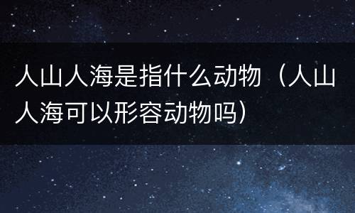 人山人海是指什么动物（人山人海可以形容动物吗）