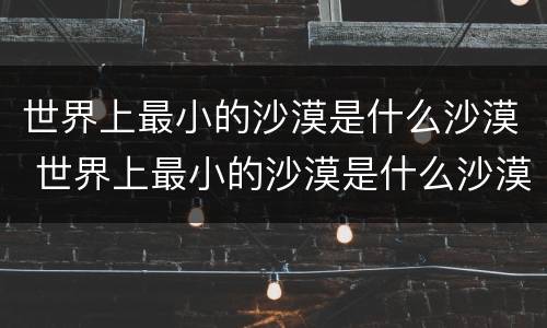 世界上最小的沙漠是什么沙漠 世界上最小的沙漠是什么沙漠呢