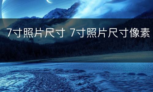 7寸照片尺寸 7寸照片尺寸像素