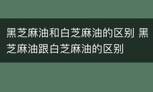 黑芝麻油和白芝麻油的区别 黑芝麻油跟白芝麻油的区别