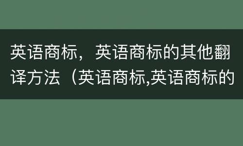 英语商标，英语商标的其他翻译方法（英语商标,英语商标的其他翻译方法有）