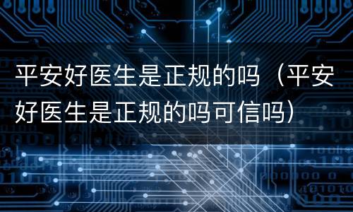 平安好医生是正规的吗（平安好医生是正规的吗可信吗）