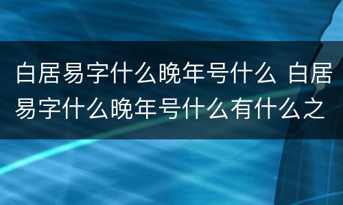 白居易字什么晚年号什么 白居易字什么晚年号什么有什么之称