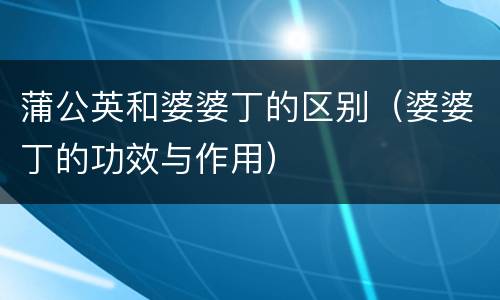 蒲公英和婆婆丁的区别（婆婆丁的功效与作用）