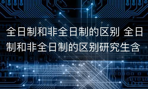 全日制和非全日制的区别 全日制和非全日制的区别研究生含金量