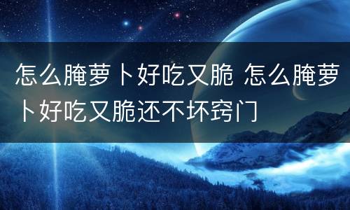 怎么腌萝卜好吃又脆 怎么腌萝卜好吃又脆还不坏窍门