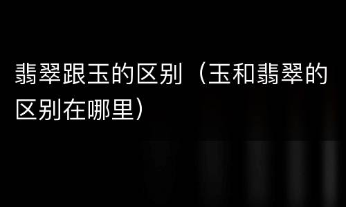 翡翠跟玉的区别（玉和翡翠的区别在哪里）