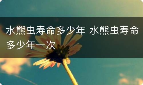 水熊虫寿命多少年 水熊虫寿命多少年一次