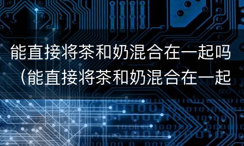能直接将茶和奶混合在一起吗（能直接将茶和奶混合在一起吗）