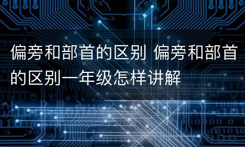 偏旁和部首的区别 偏旁和部首的区别一年级怎样讲解