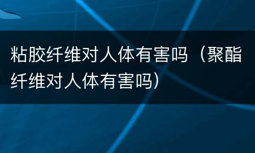 粘胶纤维对人体有害吗（聚酯纤维对人体有害吗）