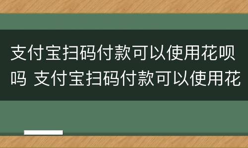 支付宝扫码付款可以使用花呗吗 支付宝扫码付款可以使用花呗吗怎么用