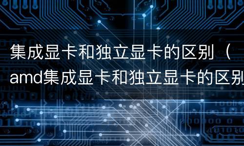 集成显卡和独立显卡的区别（amd集成显卡和独立显卡的区别）