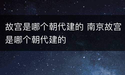 故宫是哪个朝代建的 南京故宫是哪个朝代建的