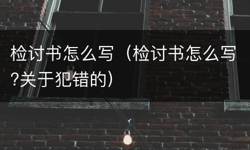 检讨书怎么写（检讨书怎么写?关于犯错的）