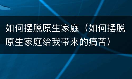 如何摆脱原生家庭（如何摆脱原生家庭给我带来的痛苦）
