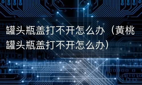罐头瓶盖打不开怎么办（黄桃罐头瓶盖打不开怎么办）