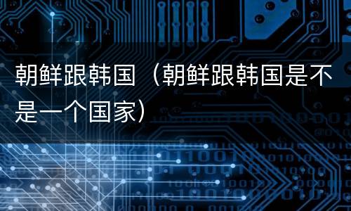 朝鲜跟韩国（朝鲜跟韩国是不是一个国家）