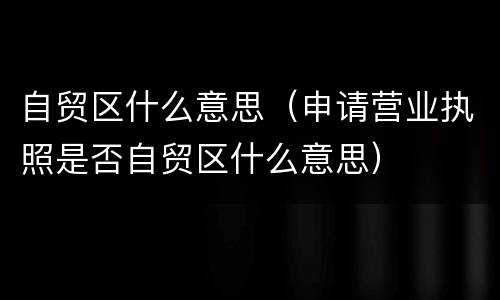 自贸区什么意思（申请营业执照是否自贸区什么意思）