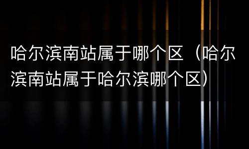 哈尔滨南站属于哪个区（哈尔滨南站属于哈尔滨哪个区）